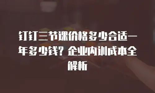 钉钉三节课价格多少合适一年多少钱？企业内训成本全解析