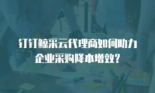 钉钉鲸采云代理商如何助力企业采购降本增效？