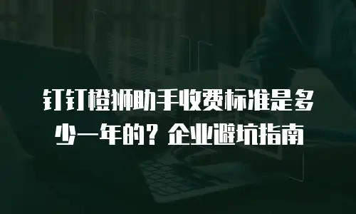 钉钉橙狮助手收费标准是多少一年的？企业避坑指南