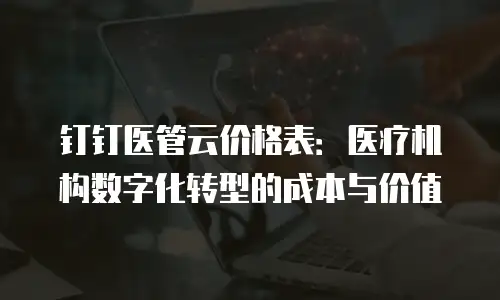 钉钉医管云价格表：医疗机构数字化转型的成本与价值