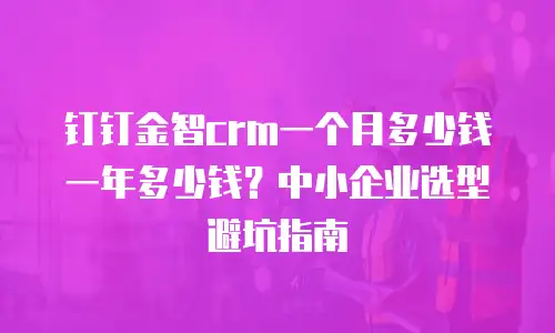钉钉金智crm一个月多少钱一年多少钱？中小企业选型避坑指南