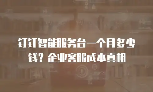 钉钉智能服务台一个月多少钱？企业客服成本真相