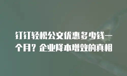 钉钉轻松公文优惠多少钱一个月？企业降本增效的真相