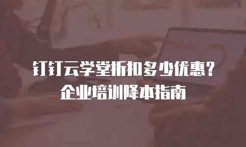 钉钉云学堂折扣多少优惠？企业培训降本指南