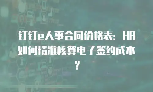钉钉e人事合同价格表：HR如何精准核算电子签约成本？