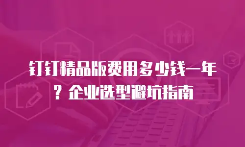 钉钉精品版费用多少钱一年？企业选型避坑指南