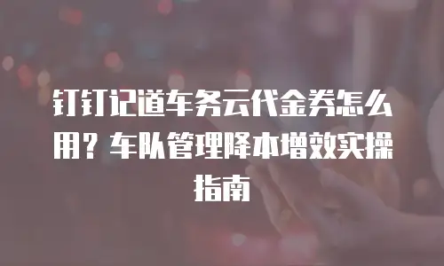 钉钉记道车务云代金券怎么用？车队管理降本增效实操指南