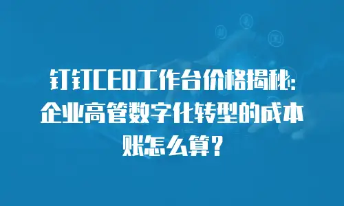钉钉CEO工作台价格揭秘：企业高管数字化转型的成本账怎么算？