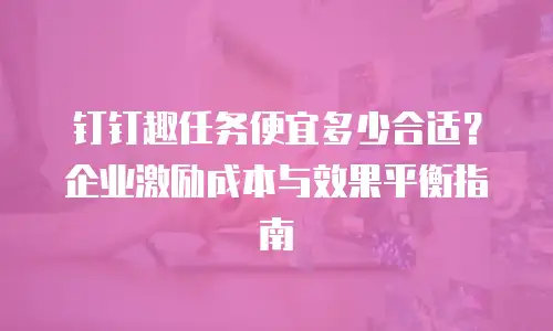 钉钉趣任务便宜多少合适？企业激励成本与效果平衡指南