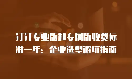 钉钉专业版和专属版收费标准一年：企业选型避坑指南