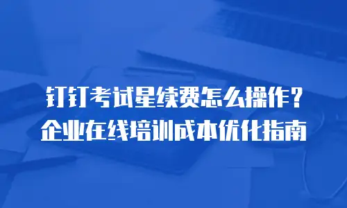 钉钉考试星续费怎么操作？企业在线培训成本优化指南