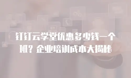 钉钉云学堂优惠多少钱一个班？企业培训成本大揭秘