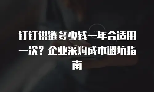 钉钉供链多少钱一年合适用一次？企业采购成本避坑指南