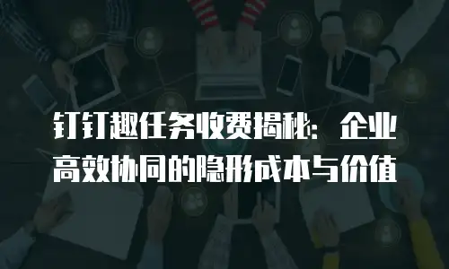 钉钉趣任务收费揭秘：企业高效协同的隐形成本与价值
