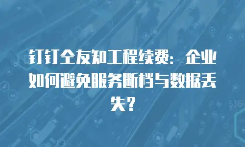 钉钉仝友知工程续费：企业如何避免服务断档与数据丢失？