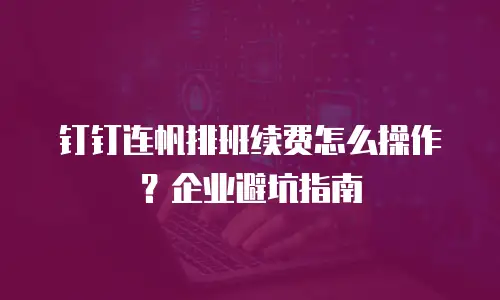 钉钉连帆排班续费怎么操作？企业避坑指南