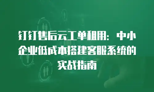 钉钉售后云工单租用：中小企业低成本搭建客服系统的实战指南