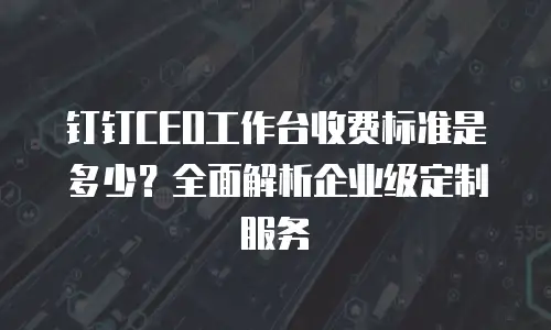钉钉CEO工作台收费标准是多少？全面解析企业级定制服务