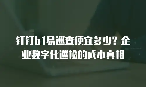 钉钉b1易巡查便宜多少？企业数字化巡检的成本真相