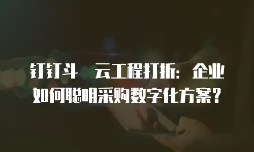钉钉斗栱云工程打折：企业如何聪明采购数字化方案？