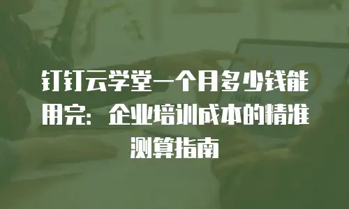 钉钉云学堂一个月多少钱能用完：企业培训成本的精准测算指南