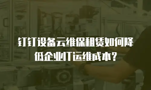 钉钉设备云维保租赁如何降低企业IT运维成本？