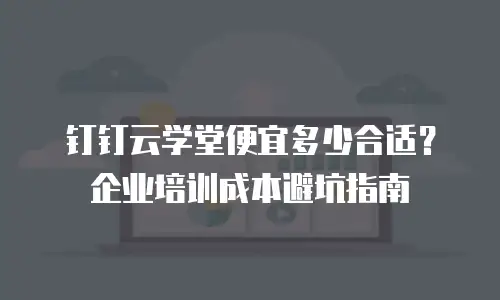钉钉云学堂便宜多少合适？企业培训成本避坑指南