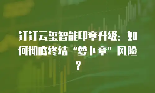 钉钉云玺智能印章升级：如何彻底终结&ldquo;萝卜章&rdquo;风险？