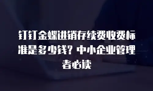 钉钉金蝶进销存续费收费标准是多少钱？中小企业管理者必读