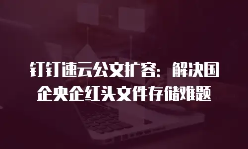 钉钉速云公文扩容：解决国企央企红头文件存储难题