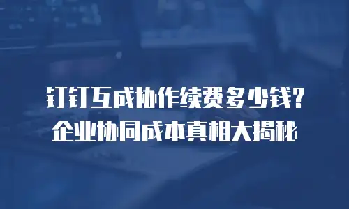 钉钉互成协作续费多少钱？企业协同成本真相大揭秘