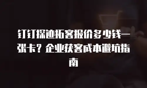 钉钉探迹拓客报价多少钱一张卡？企业获客成本避坑指南