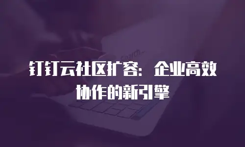 钉钉云社区扩容：企业高效协作的新引擎