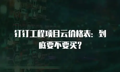 钉钉工程项目云价格表：到底要不要买？