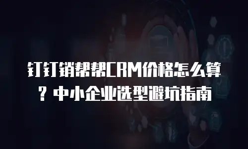 钉钉销帮帮CRM价格怎么算？中小企业选型避坑指南