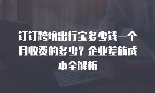钉钉跨境出行宝多少钱一个月收费的多少？企业差旅成本全解析