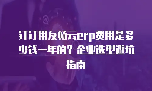 钉钉用友畅云erp费用是多少钱一年的？企业选型避坑指南