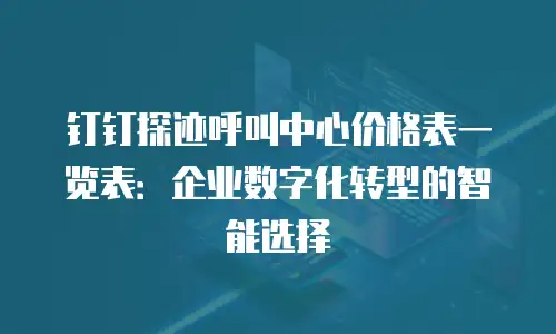 钉钉探迹呼叫中心价格表一览表：企业数字化转型的智能选择