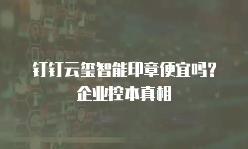 钉钉云玺智能印章便宜吗？企业控本真相