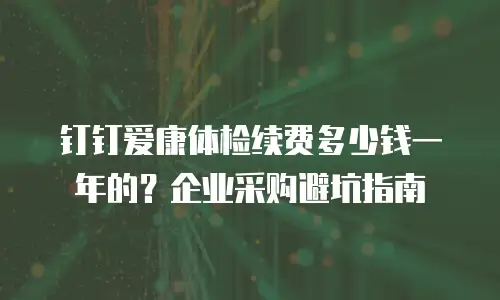钉钉爱康体检续费多少钱一年的？企业采购避坑指南