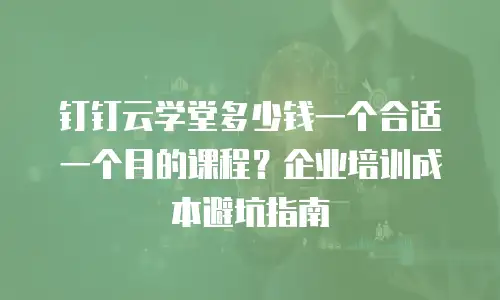 钉钉云学堂多少钱一个合适一个月的课程？企业培训成本避坑指南