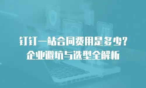钉钉一站合同费用是多少？企业避坑与选型全解析