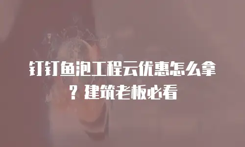 钉钉鱼泡工程云优惠怎么拿？建筑老板必看