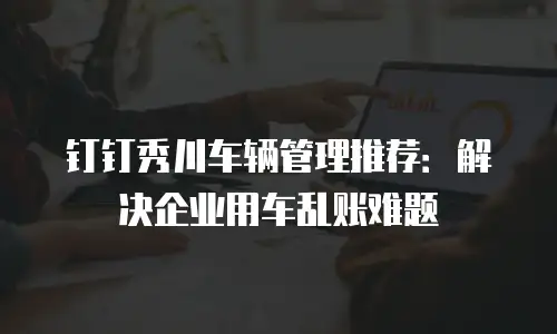钉钉秀川车辆管理推荐：解决企业用车乱账难题