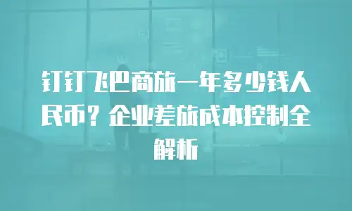 钉钉飞巴商旅一年多少钱人民币？企业差旅成本控制全解析