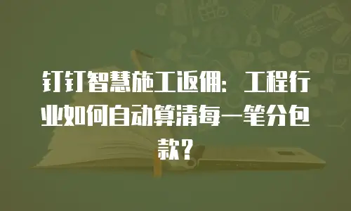 钉钉智慧施工返佣：工程行业如何自动算清每一笔分包款？
