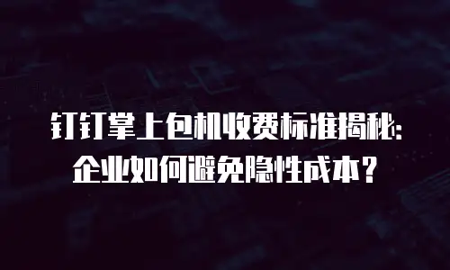 钉钉掌上包机收费标准揭秘：企业如何避免隐性成本？