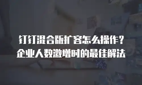 钉钉混合版扩容怎么操作？企业人数激增时的最佳解法