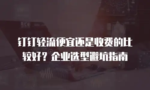钉钉轻流便宜还是收费的比较好？企业选型避坑指南