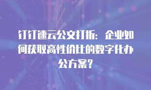 钉钉速云公文打折：企业如何获取高性价比的数字化办公方案？
